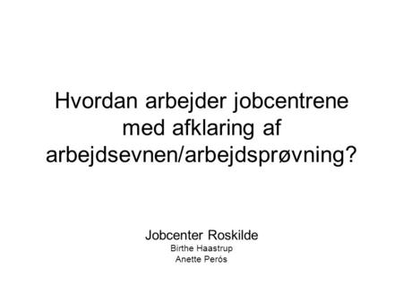 Hvordan arbejder jobcentrene med afklaring af arbejdsevnen/arbejdsprøvning? Jobcenter Roskilde Birthe Haastrup Anette Perós.