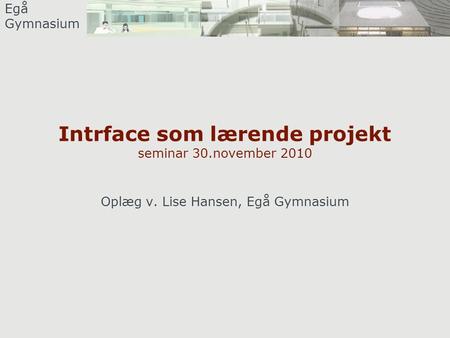 Egå Gymnasium Intrface som lærende projekt seminar 30.november 2010 Oplæg v. Lise Hansen, Egå Gymnasium.