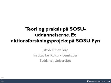 Teori og praksis på SOSU- uddannelserne. Et aktionsforskningsprojekt på SOSU Fyn Jakob Ditlev Bøje Institut for Kulturvidenskaber Syddansk Universitet.
