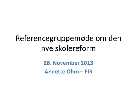 Referencegruppemøde om den nye skolereform 26. November 2013 Annette Ohm – FIR.