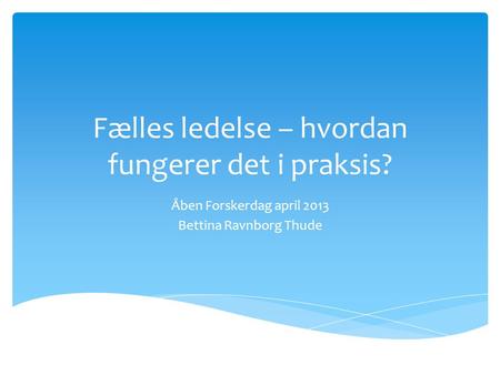 Fælles ledelse – hvordan fungerer det i praksis? Åben Forskerdag april 2013 Bettina Ravnborg Thude.