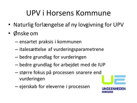 UPV i Horsens Kommune Naturlig forlængelse af ny lovgivning for UPV Ønske om – ensartet praksis i kommunen – italesættelse af vurderingsparametrene – bedre.