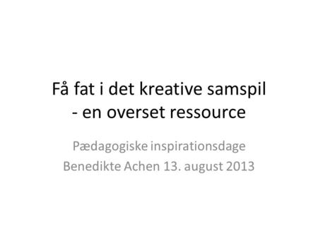 Få fat i det kreative samspil - en overset ressource Pædagogiske inspirationsdage Benedikte Achen 13. august 2013.