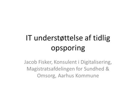 IT understøttelse af tidlig opsporing Jacob Fisker, Konsulent i Digitalisering, Magistratsafdelingen for Sundhed & Omsorg, Aarhus Kommune.