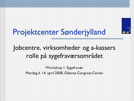 Projektcenter Sønderjylland Jobcentre, virksomheder og a-kassers rolle på sygefraværsområdet Workshop 1: Sygefravær Mandag d. 14. april 2008, Odense Congress.