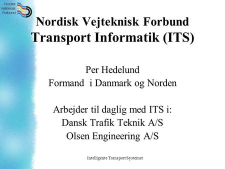 Intelligente Transport Systemer Nordisk Vejteknisk Forbund Transport Informatik (ITS) Per Hedelund Formand i Danmark og Norden Arbejder til daglig med.