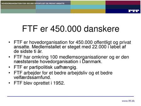 FTF er 450.000 danskere FTF er hovedorganisation for 450.000 offentligt og privat ansatte. Medlemstallet er steget med 22.000 i løbet af de sidste ti år.