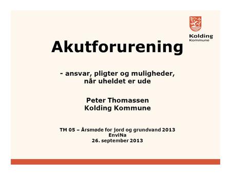 Akutforurening - ansvar, pligter og muligheder, når uheldet er ude Peter Thomassen Kolding Kommune TM 05 – Årsmøde for jord og grundvand 2013 EnviNa.