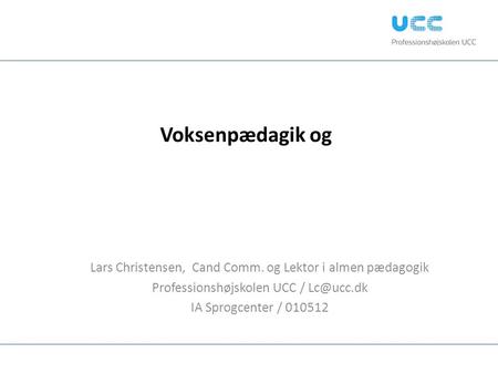 Voksenpædagik og Lars Christensen, Cand Comm. og Lektor i almen pædagogik Professionshøjskolen UCC / Lc@ucc.dk IA Sprogcenter / 010512.