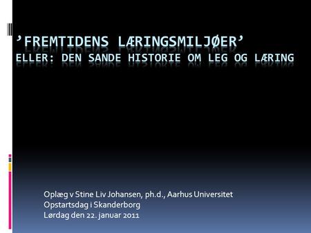 Oplæg v Stine Liv Johansen, ph.d., Aarhus Universitet Opstartsdag i Skanderborg Lørdag den 22. januar 2011.