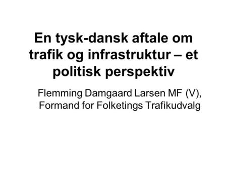 En tysk-dansk aftale om trafik og infrastruktur – et politisk perspektiv Flemming Damgaard Larsen MF (V), Formand for Folketings Trafikudvalg.
