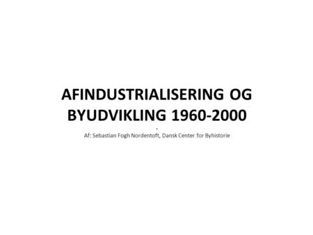 AFINDUSTRIALISERING OG BYUDVIKLING 1960-2000 - Af: Sebastian Fogh Nordentoft, Dansk Center for Byhistorie.