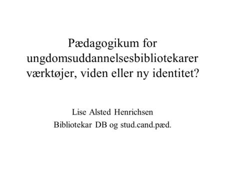 Pædagogikum for ungdomsuddannelsesbibliotekarer værktøjer, viden eller ny identitet? Lise Alsted Henrichsen Bibliotekar DB og stud.cand.pæd.