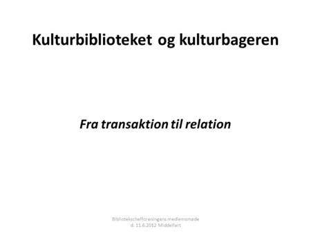 Kulturbiblioteket og kulturbageren Fra transaktion til relation Bibliotekschefforeningens medlemsmøde d. 11.6.2012 Middelfart.