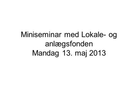 Miniseminar med Lokale- og anlægsfonden Mandag 13. maj 2013.