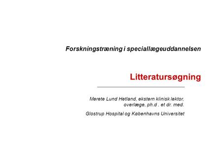 Litteratursøgning Merete Lund Hetland, ekstern klinisk lektor, overlæge, ph.d. et dr. med. Glostrup Hospital og Københavns Universitet Forskningstræning.