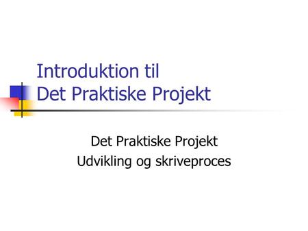 Introduktion til Det Praktiske Projekt Det Praktiske Projekt Udvikling og skriveproces.