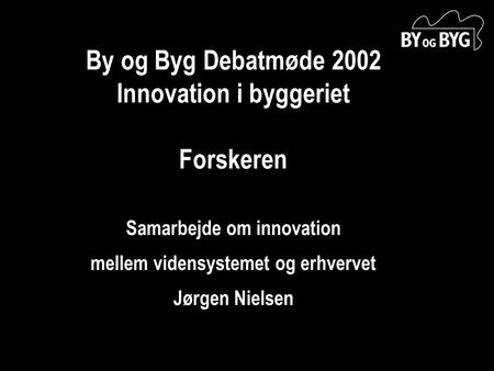 By og Byg Debatmøde 2002 Innovation i byggeriet Forskeren Samarbejde om innovation mellem vidensystemet og erhvervet Jørgen Nielsen.