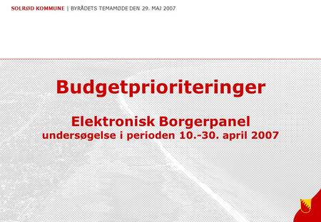 SOLRØD KOMMUNE | BYRÅDETS TEMAMØDE DEN 29. MAJ 2007 Budgetprioriteringer Elektronisk Borgerpanel undersøgelse i perioden 10.-30. april 2007.