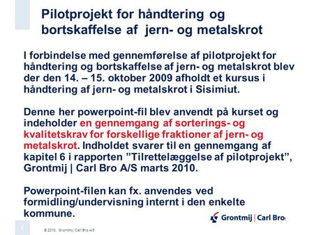 © 2010, Grontmij | Carl Bro A/S 1 1 Pilotprojekt for håndtering og bortskaffelse af jern- og metalskrot I forbindelse med gennemførelse af pilotprojekt.