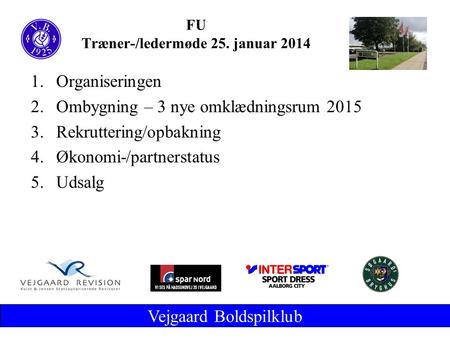Vejgaard Boldspilklub FU Træner-/ledermøde 25. januar 2014 1.Organiseringen 2.Ombygning – 3 nye omklædningsrum 2015 3.Rekruttering/opbakning 4.Økonomi-/partnerstatus.