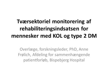Tværsektoriel monitorering af rehabiliteringsindsatsen for mennesker med KOL og type 2 DM Overlæge, forskningsleder, PhD, Anne Frølich, Afdeling for sammenhængende.