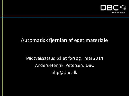 Automatisk fjernlån af eget materiale Midtvejsstatus på et forsøg, maj 2014 Anders-Henrik Petersen, DBC