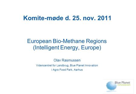 Komite-møde d. 25. nov. 2011 European Bio-Methane Regions (Intelligent Energy, Europe) Olav Rasmussen Videncentret for Landbrug, Blue Planet Innovation.