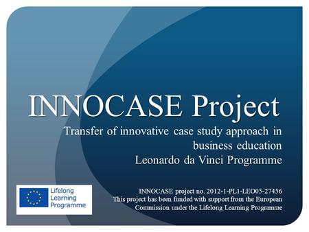 INNOCASE Project Transfer of innovative case study approach in business education Leonardo da Vinci Programme INNOCASE project no. 2012-1-PL1-LEO05-27456.