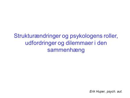 Strukturændringer og psykologens roller, udfordringer og dilemmaer i den sammenhæng Erik Huper, psych. aut.