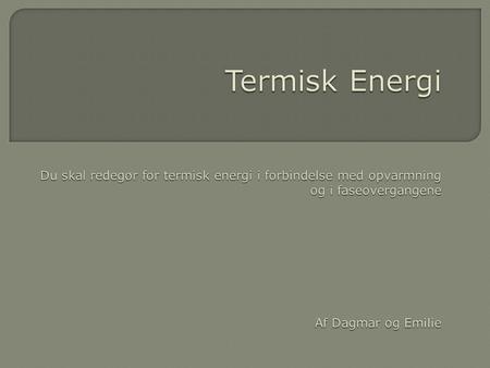 Termisk Energi Du skal redegør for termisk energi i forbindelse med opvarmning og i faseovergangene Af Dagmar og Emilie.