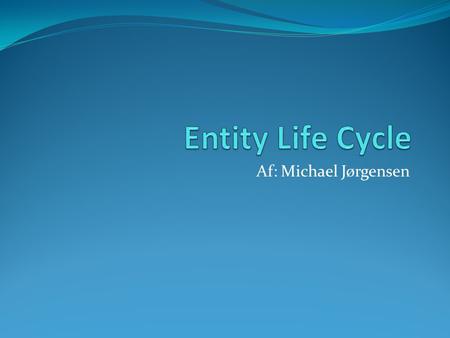 Af: Michael Jørgensen. Entity Life Cycle: Hvad er det ?  Er en måde, hvordan man, eventuelt tidligt i programmeringsforløbet, kan bestemme hvordan et.