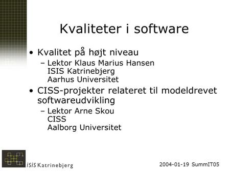 2004-01-19 SummIT05 Kvaliteter i software Kvalitet på højt niveau –Lektor Klaus Marius Hansen ISIS Katrinebjerg Aarhus Universitet CISS-projekter relateret.