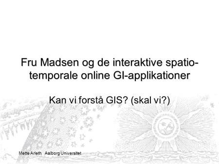 Mette Arleth Aalborg Universitet Fru Madsen og de interaktive spatio- temporale online GI-applikationer Kan vi forstå GIS? (skal vi?)