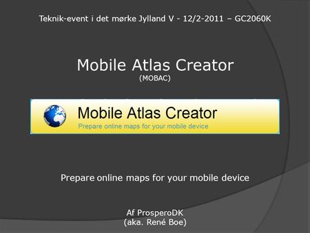 Mobile Atlas Creator (MOBAC) Prepare online maps for your mobile device Af ProsperoDK (aka. René Boe) Teknik-event i det mørke Jylland V - 12/2-2011 –