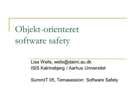 Objekt-orienteret software safety Lisa Wells, ISIS Katrinebjerg / Aarhus Universitet SummIT 05, Temasession: Software Safety.