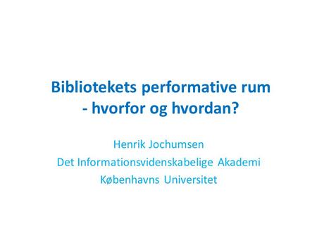 Bibliotekets performative rum - hvorfor og hvordan? Henrik Jochumsen Det Informationsvidenskabelige Akademi Københavns Universitet.