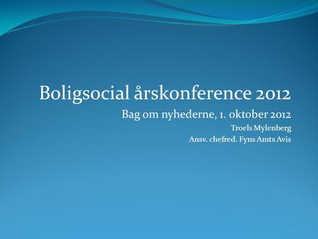 Boligsocial årskonference 2012 Bag om nyhederne, 1. oktober 2012 Troels Mylenberg Ansv. chefred. Fyns Amts Avis.
