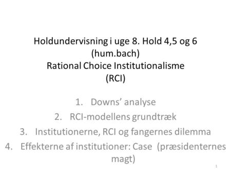1 Holdundervisning i uge 8. Hold 4,5 og 6 (hum.bach) Rational Choice Institutionalisme (RCI) 1.Downs’ analyse 2.RCI-modellens grundtræk 3.Institutionerne,