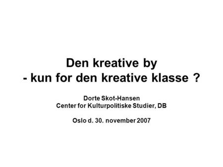Den kreative by - kun for den kreative klasse ? Dorte Skot-Hansen Center for Kulturpolitiske Studier, DB Oslo d. 30. november 2007.