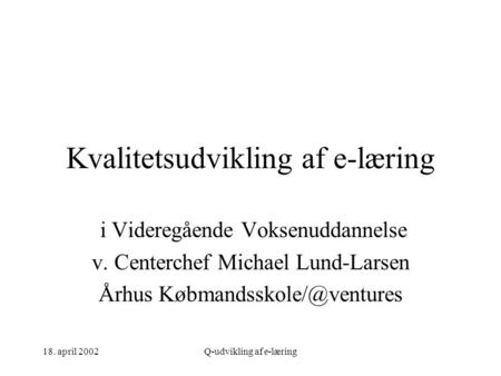 18. april 2002Q-udvikling af e-læring Kvalitetsudvikling af e-læring i Videregående Voksenuddannelse v. Centerchef Michael Lund-Larsen Århus