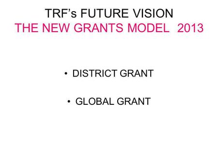 TRF’s FUTURE VISION THE NEW GRANTS MODEL 2013 DISTRICT GRANT GLOBAL GRANT.