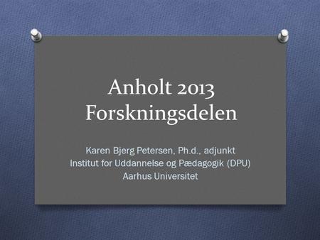 Anholt 2013 Forskningsdelen Karen Bjerg Petersen, Ph.d., adjunkt Institut for Uddannelse og Pædagogik (DPU) Aarhus Universitet.