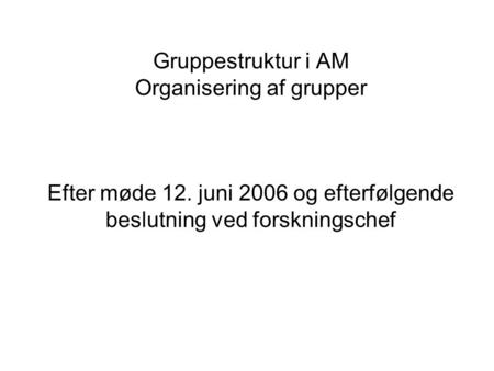 Gruppestruktur i AM Organisering af grupper Efter møde 12. juni 2006 og efterfølgende beslutning ved forskningschef.