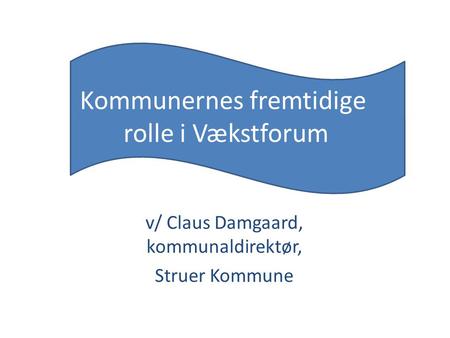 Kommunernes fremtidige rolle i Vækstforum v/ Claus Damgaard, kommunaldirektør, Struer Kommune.