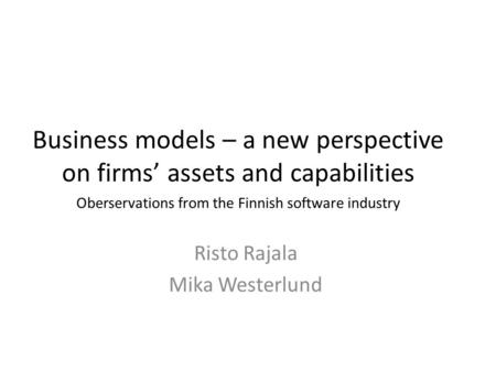Business models – a new perspective on firms’ assets and capabilities Risto Rajala Mika Westerlund Oberservations from the Finnish software industry.