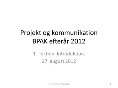 Projekt og kommunikation BPAK efterår 2012 1.lektion. Introduktion. 27. august 2012 Anne Hatting ITU. 27.8.121.
