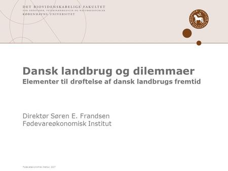 Fødevareøkonomisk Institut, 2007 Dansk landbrug og dilemmaer Elementer til drøftelse af dansk landbrugs fremtid Direktør Søren E. Frandsen Fødevareøkonomisk.
