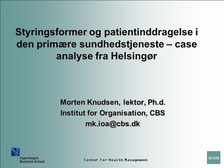 Center for Health Management Styringsformer og patientinddragelse i den primære sundhedstjeneste – case analyse fra Helsingør Morten Knudsen, lektor, Ph.d.