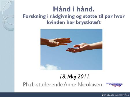 Hånd i hånd. Forskning i rådgivning og støtte til par hvor kvinden har brystkræft 18. Maj 2011 Ph.d.-studerende Anne Nicolaisen 1.